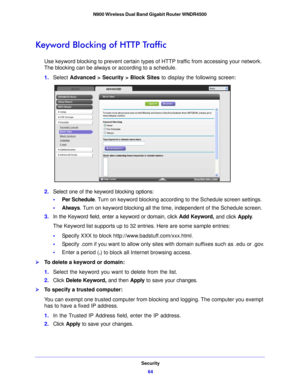 Page 64Security64
N900 Wireless Dual Band Gigabit Router WNDR4500 
Keyword Blocking of HTTP Traffic
Use keyword blocking to prevent certain types of HTTP traffic from accessing your network. 
The blocking can be always or according to a schedule.
1.
Select  Advance d > Security >
 Block Sites  to display the following screen:
2.Select one of the keyword blocking options:
•Per Sche dule. T
 urn on keyword blocking according to the Schedule screen settings.
• Always. T urn o
 n keyword blocking all the time,...