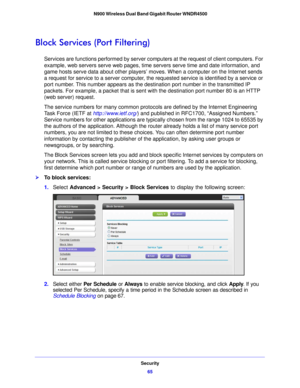 Page 65Security65
 N900 Wireless Dual Band Gigabit Router WNDR4500
Block Services (Port Filtering)
Services are functions performed by server com
puters at the request of client computers. For 
example, web servers serve web pages, time  servers serve time and date information, and 
game hosts serve data about other players’ moves. When a computer on the Internet sends 
a request for service to a server computer, the  requested service is identified by a service or 
port number. This number appears as the...