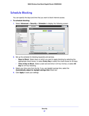 Page 67Security67
 N900 Wireless Dual Band Gigabit Router WNDR4500
Schedule Blocking
You can specify the days and time that you want to block Internet access.
To schedule blocking:
1.
Select  Advanced > Sec
 urity > Schedule to display the following screen:
2.Set up the schedule for blocking keywords and services.
•Days to Block . Select days on which you
  want to apply blocking by selecting the 
appropriate check boxes, or select  Every Day to select the check boxes for all days. 
• Time of Day to Block ....