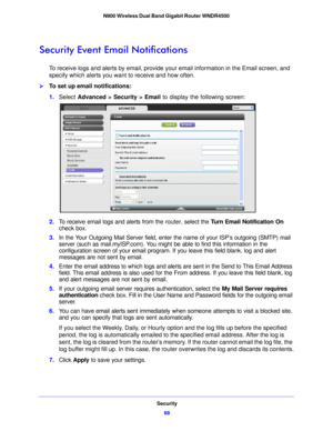 Page 68Security68
N900 Wireless Dual Band Gigabit Router WNDR4500 
Security Event Email Notifications
To receive logs and alerts by email, provide your email information in the Email screen, and 
specify which alerts you want to receive and how often. 
To set up email notifications:
1.
Select  Advance d > Security >  Email
  to display the following screen:
2.To receive email logs and alerts from the router, select the  Turn Email Notification On 
check box.
3. In the Your Outgoing Mail Server field, enter the...