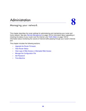 Page 6969
8
8.   Administration
Managing your network
This chapter describes the router settings for administering and maintaining your router and 
home network. See also Remote Management on p
 age 105 for information about upgrading or 
checking the status of your  rou
 ter over the Internet, and Traffic Meter  on page 109 for 
information about monitoring the volume of Internet traffic passing through your router’s Internet 
port.
This chapter includes the following sections:
•Upgrade the Router Firmware 
•...