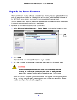 Page 70Administration70
N900 Wireless Dual Band Gigabit Router WNDR4500 
Upgrade the Router Firmware
The router firmware (routing software) is stored in flash memory. You can update the firmware 
from the Administration menu on the Advanced 
tab. You might see a message at the top of 
the NETGEAR genie screens when new firm ware is available for your product.
You can use the Check button on the Router Update screen to check and update to the latest 
firmware for your p roduct if n

ew firmware is available....