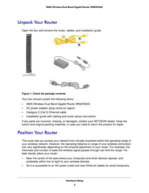 Page 8Hardware Setup8
N900 Wireless Dual Band Gigabit Router WNDR4500 
Unpack Your Router
Open the box and remove the router, cables, and installation guide.
Figure 1. Check the package contents
Your box should contain the following items:
•
N900 Wireless  Dual Band Gigabit Router WNDR4500
• AC  power adapter (plug varies by region)
• Category 5 (Cat  5) Etherne
 t cable
• Installation guide with cabling and router setup instructions
If any p
 arts are incorrect, missing, or dam aged, cont
 act your NETGEAR...