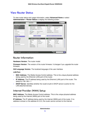 Page 71Administration71
 N900 Wireless Dual Band Gigabit Router WNDR4500
View Router Status
To view router status and usage information, select 
Advanced Home or select 
Administration > Router Status  to display the following screen:
 
Router Information
Hardware Version. The router model.
Firmware  Ve r s i o n. The version 
 of the router firmware. It changes if you upgrade the router 
firmware.
GUI Language Version . The localized langua
 ge of the user interface.
LAN Port .
• MAC Address
. The
  Media...