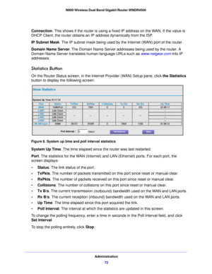 Page 72Administration72
N900 Wireless Dual Band Gigabit Router WNDR4500 
Connection. This shows if the router is using a fix
ed IP address on t he WAN. If the value is 
DHCP Client, the router obtains an  IP address dynamically from the ISP.
IP Subnet Mask.  The IP subnet

 mask being used by the Internet (WAN) port of the router. 
Domain Name Server . The Domain Name
  Server addresses being used by the router. A 
Domain Name Server translates human-language URLs such as  www.netgear.com into IP 
addresses....