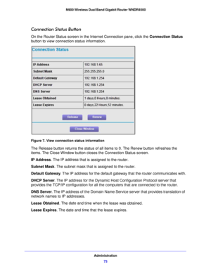 Page 73Administration73
 N900 Wireless Dual Band Gigabit Router WNDR4500
Connection Status Button
On the Router Status screen in t
he Internet Connection pane, click the  Connection Status 
button to view connection status information. 
Figure 7. View connection status information
The Release button returns the status of all items to 0. The Renew button refreshes the 
items. The Close Window button cl oses the Connection Status screen.
IP Address . The IP address t

hat is assigned to the router.
Subnet Mask ....