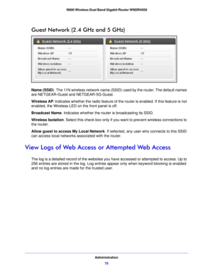 Page 75Administration75
 N900 Wireless Dual Band Gigabit Router WNDR4500
Guest Network (2.4 GHz and 5 GHz)
Name (SSID). The 11N wireless network name (SSID) used by the router. The default names 
are NETGEAR-Guest and NETGEAR-5G-Guest.
Wireless AP
. Indicates whe
 ther the radio feature of the router is enabled. If this feature is not 
enabled, the Wireless LED on the front panel is off.
Broadcast Name. Indicates whethe r the 
 router is broadcasting its SSID.
Wireless Isolation . Select this che
 ck box only...