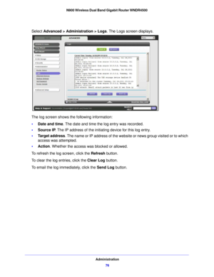 Page 76Administration76
N900 Wireless Dual Band Gigabit Router WNDR4500 
Select Advanced > Administration > Logs
. The Logs screen displays.
The log screen shows the following information:
•Date and time . The date
  and time the log entry was recorded.
• Source IP . The IP 
 address of the initiating device for this log entry.
• Target address . Th
 e name or IP address of the website or news group visited or to which 
access was attempted.
• Action. Wh ether t
 he access was blocked or allowed.
To refresh the...