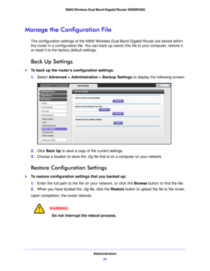 Page 77Administration77
 N900 Wireless Dual Band Gigabit Router WNDR4500
Manage the Configuration File
The configuration settings of the N900 Wireless Dual Band Gigabit Router are stored within 
the router in a configuration file. You can back up (save) this file to your computer, restore it, 
or reset it to the factory default settings.
Back Up Settings
To back up the router’s configuration settings:
1.
Select  Advanced
  > Administration > Backup Settings  to display the following screen:
2.Click  Back Up...