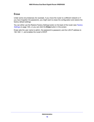 Page 78Administration78
N900 Wireless Dual Band Gigabit Router WNDR4500 
Erase
Under some circumstances (for example, if you move the router to a different network or if 
you have forgotten the password), you might w
ant to erase the configuration and restore the 
factory default settings. 
You can either use the Restore Factory Settings button on the back of the router (see  Factory 
Settings  o
n page  120), or you can click the  Erase button in this screen.
Erase sets the user name to admin, the passw ord...