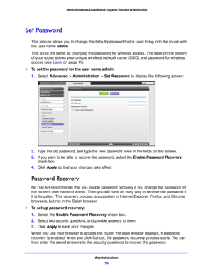 Page 79Administration79
 N900 Wireless Dual Band Gigabit Router WNDR4500
Set Password
This feature allows you to change the default passwo
rd that is used to log in to the router with 
the user name  admin. 
This is not the same as changing the password for wireless access. The label on the bottom 
o f you

r router shows your unique wireless network name (SSID) and password for wireless 
access (see Label  on page 11 ).
To set the password for the user name admin:
1. Select  Advanced > Admin
 istration > Set...