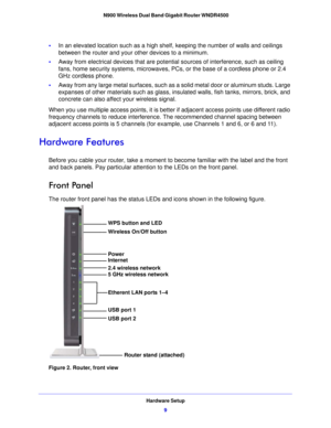 Page 9Hardware Setup9
 N900 Wireless Dual Band Gigabit Router WNDR4500
•
In an elevated location such as a high sh elf, keeping the number of walls and ceilings 
between the router and your other devices to a minimum.
• Away from electrical devices that are potential source
 s of interference, such as ceiling 
fans, home security systems, microwaves, PCs, or the base of a cordless phone or 2.4 
GHz cordless phone. 
• Away from any large metal surfaces, such as  a solid me
 tal door or aluminum studs. Large...