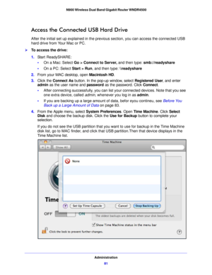 Page 81Administration81
 N900 Wireless Dual Band Gigabit Router WNDR4500
Access the Connected USB Hard Drive
After the initial set up explained in the previous section, you can access the connected USB 
hard drive from Your Mac or PC.
To access the drive:
1.
Start ReadySHARE:
• On a  Mac: Select  Go > Connect
  to Server, and then type:  smb://readyshare
• On a  PC: Select  St
 art > Run, and then type: \
eadyshare
2. From your MAC desktop, ope n Mac
 intosh HD.
3. Click the Co nnect As butto
 n. In the pop-up...