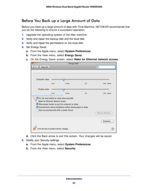 Page 83Administration83
 N900 Wireless Dual Band Gigabit Router WNDR4500
Before You Back up a Large Amount of Data
Before you back up a large amount of data with Time Machine, NETGEAR recommends that 
you do the following to ensure a successful operation: 
1.
Upg rade the operating system of the Mac machine.
2. Verify and repair the backup disk and the local disk.
3. Verify and repair the permissions on the local disk.
4. Set Energy Sa ve
 r.
a. From the Apple menu, select System Preferences. 
b. From the View...