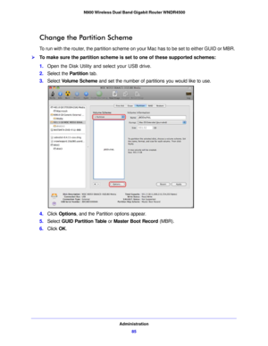 Page 85Administration85
 N900 Wireless Dual Band Gigabit Router WNDR4500
Change the Partition Scheme
To run with the router, the partition scheme on your Mac has to be set to either GUID or MBR. 
To make sure the partition scheme is set to one of these supported schemes:
1.
Open  the Disk Utility and select your USB drive.
2. Select th e Partition  ta
 b.
3. Select  Vo
 lume Scheme and set the number of partitions you would like to use.
4.Click  Options, and the Partition options appear.
5. Select  GUID...
