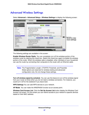 Page 87Advanced Settings87
 N900 Wireless Dual Band Gigabit Router WNDR4500
Advanced Wireless Settings
Select 
Advanced > Advanced Setup > Wireless Settings  to display the following screen:
Scroll to view 
more settings
The following settings are available in this screen:
Enable Wireless Router Radio . You 
 can completely turn off the wireless portion of the 
wireless router by clearing this check box. Select this check box again to enable the wireless 
portion of the router. When the wireless radio  is...
