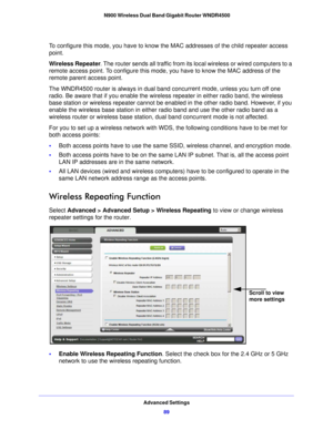 Page 89Advanced Settings89
 N900 Wireless Dual Band Gigabit Router WNDR4500
To configure this mode, you have to know the MAC addresses of the child repeater access 
point.
Wireless Repeater
. The router

 sends all traffic from its local wireless or wired computers to a 
remote access point. To configure this mode,  you have to know the MAC address of the 
remote parent access point. 
The WNDR4500 router is always in dual band  concurrent mode, u

nless you turn off one 
radio. Be aware that if you enable the...