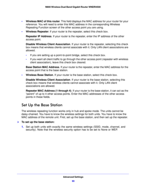Page 90Advanced Settings90
N900 Wireless Dual Band Gigabit Router WNDR4500 
•
Wireless MAC of this router . This field displays the MAC address for your router for your 
reference. You will need to enter this MAC address in the corresponding Wireless 
Repeating Function screen of the other access point you are using.
• W
ireless Repeater . If your router is the repeater, select this check box.
Repeater IP Address . If your rou
 ter is the repeater, enter the IP address of the other 
access point.
Disable...