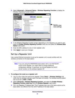 Page 91Advanced Settings91
 N900 Wireless Dual Band Gigabit Router WNDR4500
2.
Select  Advanced > Advanced Setup > Wireless Repeating Function  to display the 
Wireless Repeating Function screen.
Scroll to view 
more settings
3. In the Wireless Repeating Function screen (depending on the frequency you want to use), 
select the  Enable Wireless Repeating Function check box and select the  Wireless Base 
Station  radio button.
4. Ente r the MAC address for one or more repeater units.
5. Click  Appl
 y to save...