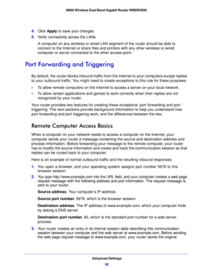 Page 92Advanced Settings92
N900 Wireless Dual Band Gigabit Router WNDR4500 
4.
Click  Apply  to save your changes.
5. V
erify connectivity across the LANs. 
A computer on any wireless or wired LAN segment of the router should be able to 
con
nect to the Internet or share files and printers with any other wireless or wired 
computer or server connected to the other access point.
Port Forwarding and Triggering
By default, the router blocks inbound traffic from t he Internet to your computers except replies 
to...