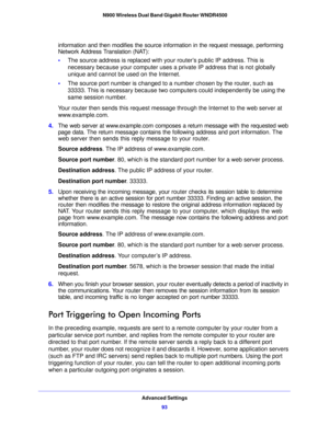 Page 93Advanced Settings93
 N900 Wireless Dual Band Gigabit Router WNDR4500
information and then modifies the source information in the request message, performing 
Network Address Translation (NAT):
•
T
he source address is replaced with your  router’s public IP address. This is 
necessary because your computer uses a private IP address that is not globally 
unique and cannot be used on the Internet.
• T
he source port number is changed to a number chosen by the router, such as 
33333. This is necessary...