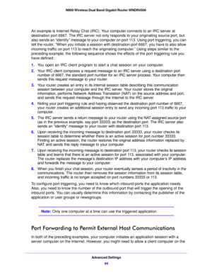 Page 94Advanced Settings94
N900 Wireless Dual Band Gigabit Router WNDR4500 
An example is Internet Relay Chat (IRC). Yo
ur computer connects to an IRC server at 
destination port 6667. The IRC server not only responds to your originating source port, but 
also sends an “identify” message to your computer on port 113. Using port triggering, you can 
tell the router, “When you initiate a session with destination port 6667, you have to also allow 
incoming traffic on port 113 to reach the originating computer.”...