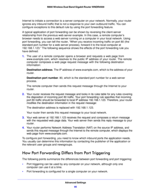 Page 95Advanced Settings95
 N900 Wireless Dual Band Gigabit Router WNDR4500
Internet to initiate a connection to a server computer on your network. Normally, your router 
ignores any inbound traffic that is not a response to your own outbound traffic. You can 
configure exceptions to this default rule by using the port forwarding feature. 
A typical application of port forwarding can be shown by reversing the client-server 
re

lationship from the previous web server example. In this case, a remote computer’s...