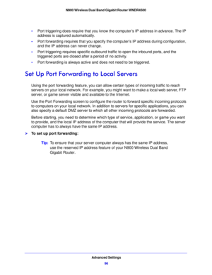 Page 96Advanced Settings96
N900 Wireless Dual Band Gigabit Router WNDR4500 
•
Port triggering does require that you know the computer’s IP address in advance. The IP 
address is captured automatically.
• Port forwarding requires that
  you specify the computer’s IP address during configuration, 
and the IP address can never change.
• Port triggerin
 g requires specific outbound traffic to open the inbound ports, and the 
triggered ports are closed after a period of no activity.
• Port forward
 ing is always...