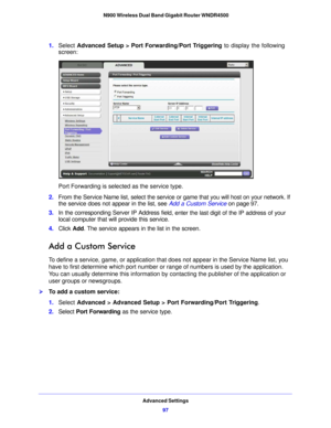 Page 97Advanced Settings97
 N900 Wireless Dual Band Gigabit Router WNDR4500
1.
Select  Advanced Setup > Port Forwarding/Port Triggering  to display the following 
screen:
Port Forwarding is selected as the service type.
2. From the  Service Name list, select 
 the service or game that you will host on your network. If 
the service does not appear in the list, see  Add a Custom Service on page 97 .
3. In the corresponding Server IP  Address fie
 ld, enter the last digit of the IP address of your 
local computer...