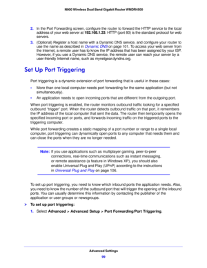 Page 99Advanced Settings99
 N900 Wireless Dual Band Gigabit Router WNDR4500
2.
In the Port Forwarding screen, configure the router to forward the HTTP service to the local 
address of your web server at  192.168.1.33. HTTP (port 80) is the standard protocol for web 
servers.
3. (Optional) Register a ho
 st name with a Dynamic DNS service, and configure your router to 
use the name as described in  Dynamic DNS on p
 age 101. To access your web server from 
the Internet, a remote user has to know the  I
 P...