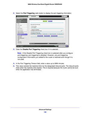 Page 100Advanced Settings100
N900 Wireless Dual Band Gigabit Router WNDR4500 
2.
Select the  Port Triggering  radio button to display the port triggering information.
3.Clear the  Disable Port Triggering  check box if it is selected.
Note:  If the Disable Port Triggering check box is selecte d
  after you configure 
port triggering, port triggering is disabled. However, any port triggering 
configuration information you added to the router is retained even though it is 
not used.
4. In the Port Triggering...