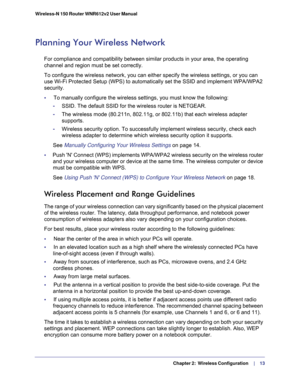 Page 13   Chapter 2:   Wireless Configuration     | 
   13 Wireless-N 150 Router WNR612v2 User Manual 
Planning Your Wireless Network
For compliance and compatibility between similar products in your area, the operating 
channel and region must be set correctly. 
To configure the wireless network, you can either specify the wireless settings, or you can 
use Wi-Fi Protected Setup (WPS) to automatically set the SSID and implement WPA/WPA2 
security.
•     To manually configure the wireless settings, you must...