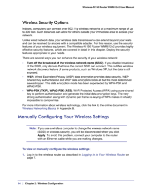 Page 1414   |
   Chapter 2:   Wireless Configuration  Wireless-N 150 Router WNR612v2 User Manual 
Wireless Security Options
Indoors, computers can connect over 802.11g wireless networks at a maximum range of up 
to 300 feet. Such distances can allow for others outside your immediate area to access your 
network.
Unlike wired network data, your wireless data transmissions can extend beyond your walls 
and can be received by anyone with a compatible adapter. For this reason, use the security 
features of your...