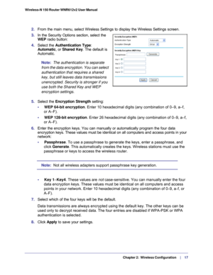 Page 17   Chapter 2:   Wireless Configuration     | 
    17
Wireless-N 150 Router WNR612v2 User Manual 
2. 
From the main menu, select Wireless Settings to display the Wireless Set\
tings screen.
3.  In the Security Options section, select the 
WEP  radio button:
4. Select the  Authentication Type : 
Automatic, or Shared Key. The default is 
Automatic.
Note:   The authentication is separate 
from the data encryption. You can select 
authentication that requires a shared 
key, but still leaves data transmissions...