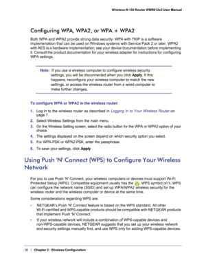 Page 1818   |
   Chapter 2:   Wireless Configuration    Wireless-N 150 Router WNR612v2 User Manual 
Configuring WPA, WPA2, or WPA + WPA2
Both WPA and WPA2 provide strong data security. WPA with TKIP is a softw\
are 
implementation that can be used on Windows systems with Service Pack 2 o\
r later, WPA2 
with AES is a hardware implementation; see your device documentation bef\
ore implementing 
it. Consult the product documentation for your wireless adapter for inst\
ructions for configuring 
WPA settings.
Note:...