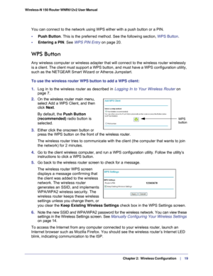 Page 19   Chapter 2:   Wireless Configuration     | 
    19
Wireless-N 150 Router WNR612v2 User Manual 
You can connect to the network using WPS either with a push button or a \
PIN.
•     Push Button. This is the preferred method. See the following section, WPS Button
.
•     Entering a PIN. See WPS PIN Entry  on page
  20.
WPS Button 
Any wireless computer or wireless adapter that will connect to the wirel\
ess router wirelessly 
is a client. The client must support a WPS button, and must have a WPS c\...