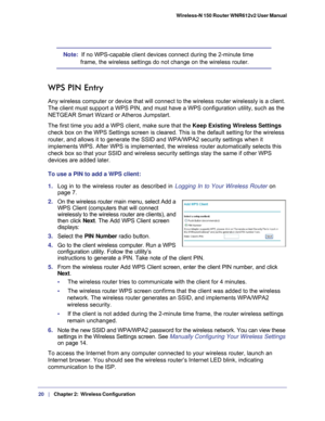 Page 2020   |
   Chapter 2:   Wireless Configuration    Wireless-N 150 Router WNR612v2 User Manual 
Note:  If no WPS-capable client devices connect during the 2-minute time 
frame, the wireless settings do not change on the wireless router.
WPS PIN Entry
Any wireless computer or device that will connect to the wireless router\
 wirelessly is a client. 
The client must support a WPS PIN, and must have a WPS configuration uti\
lity, such as the 
NETGEAR Smart Wizard or Atheros Jumpstart.
The first time you add a...