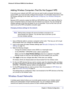 Page 21   Chapter 2:   Wireless Configuration     | 
   21 Wireless-N 150 Router WNR612v2 User Manual 
Adding Wireless Computers That Do Not Support WPS
If you set up your network with WPS, and now you want to add a computer that does not 
support WPS, you must manually configure that computer. For information about how to view 
the wireless settings for the router, see 
Manually Configuring Your Wireless Settings on 
page 14.
Because WPA randomly creates the SSID and WPA/WPA2 keys, they might be difficult to...
