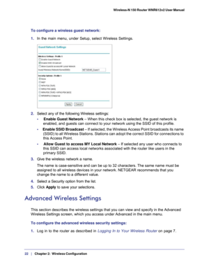 Page 2222   |
   Chapter 2:   Wireless Configuration    Wireless-N 150 Router WNR612v2 User Manual 
To configure a wireless guest network:
1. 
In the main menu, under Setup, select Wireless Settings. 
2. Select any of the following Wireless settings:
•     Enable Guest Network – When this check box is selected, the guest network is  enabled, and guests can connect to your network using the SSID of this p\
rofile.
•      Enable SSID Broadcast  – If selected, the Wireless Access Point broadcasts its name 
(SSID)...