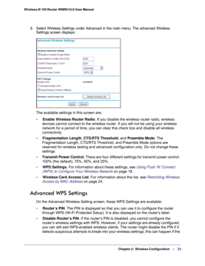 Page 23   Chapter 2:   Wireless Configuration     | 
    23
Wireless-N 150 Router WNR612v2 User Manual 
2. 
Select Wireless Settings under Advanced in the main menu. The advanced W\
ireless 
Settings screen displays:
The available settings in this screen are:
•     Enable Wireless Router Radio. If you disable the wireless router radio, wireless 
devices cannot connect to the wireless router. If you will not be using \
your wireless 
network for a period of time, you can clear this check box and disable a\
ll...