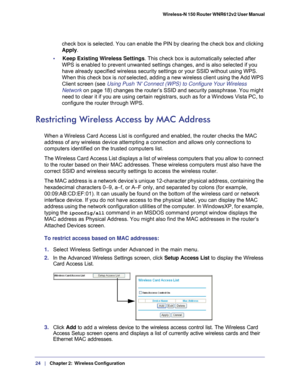 Page 2424   |
   Chapter 2:   Wireless Configuration    Wireless-N 150 Router WNR612v2 User Manual 
check box is selected. You can enable the PIN by clearing the check box \
and clicking 
Apply
. 
•     Keep Existing Wireless Settings. This check box is automatically selected after  WPS is enabled to prevent unwanted settings changes, and is also selecte\
d if you 
have already specified wireless security settings or your SSID without u\
sing WPS. 
When this check box is not selected, adding a new wireless...