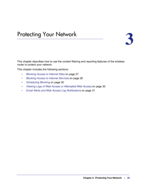 Page 26  Chapter 3:  Protecting Your Network     |     26
3.   Protecting Your Network
3
This chapter describes how to use the content filtering and reporting fe\
atures of the wireless 
router to protect your network. 
This chapter includes the following sections: •     Blocking Access to Internet Sites  on page
  27
•     Blocking Access to Internet Services on page  28
•     Scheduling Blocking on page  30
•     Viewing Logs of Web Access or Attempted Web Access  on page
  30
•     Email Alerts and Web...