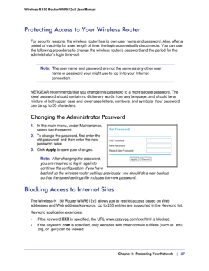 Page 27  Chapter 3:  Protecting Your Network     | 
    27
Wireless-N 150 Router WNR612v2 User Manual 
Protecting Access to Your Wireless Router
For security reasons, the wireless router has its own user name and pass\
word. Also, after a 
period of inactivity for a set length of time, the login automatically d\
isconnects. You can use 
the following procedures to change the wireless router’s password and\
 the period for the 
administrator’s login time-out.
Note:  The user name and password are not the same as...