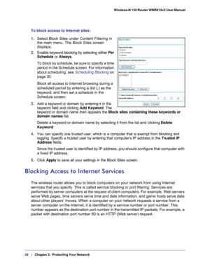 Page 2828   |
   Chapter 3:   Protecting Your Network   Wireless-N 150 Router WNR612v2 User Manual 
To block access to Internet sites:
1. 
Select Block Sites under Content Filtering in 
the main menu. The Block Sites screen 
displays.
2. Enable keyword blocking by selecting either  Per 
Schedule or Always. 
To block by schedule, be sure to specify a time 
period in the Schedule screen. For information 
about scheduling, see  Scheduling Blocking on 
page   30.
Block all access to Internet browsing during a...