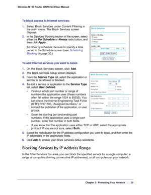 Page 29  Chapter 3:  Protecting Your Network     | 
    29
Wireless-N 150 Router WNR612v2 User Manual 
To block access to Internet services:
1. 
Select Block Services under Content Filtering in 
the main menu. The Block Services screen 
displays.
2. In the Services Blocking section of the screen, select 
either the Per Schedule or Always  radio button, and 
then click  Apply. 
To block by schedule, be sure to specify a time 
period in the Schedule screen (see Scheduling 
Blocking on page  30.) 
To add Internet...