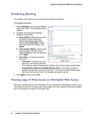 Page 3030   |
   Chapter 3:   Protecting Your Network   Wireless-N 150 Router WNR612v2 User Manual 
Scheduling Blocking
The wireless router allows you to specify when blocking is enforced. 
To schedule blocking:
1. 
Select  Schedule  under Content Filtering 
in the main menu. The Schedule screen 
displays.
2.  Configure the schedule for blocking 
keywords and services.
a. Days to Block . Select days on which 
you want to apply blocking by 
selecting the appropriate check 
boxes. Select Every Day to select 
the...