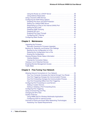 Page 4Wireless-N 150 Router WNR612v2 User Manual 
 4
   |   Table of Contents  
Using the Router as a DHCP Server  . . . . . . . . . . . . . . . . . . . . . . . . . . . 35
Using Address Reservation  . . . . . . . . . . . . . . . . . . . . . . . . . . . . . . . . . . 36
Using a Dynamic DNS Service . . . . . . . . . . . . . . . . . . . . . . . . . . . . . . . . . . 37
Configuring the WAN Setup Options  . . . . . . . . . . . . . . . . . . . . . . . . . . . . . 38
Disabling Port Scan and DOS Protection . . . . . ....