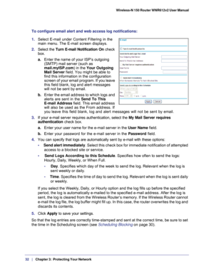 Page 3232   |
   Chapter 3:   Protecting Your Network   Wireless-N 150 Router WNR612v2 User Manual 
To configure email alert and web access log notifications:
1. 
Select E-mail under Content Filtering in the 
main menu. The E-mail screen displays.
2. Select the  Turn E-mail Notification On  check 
box.
a. Enter the name of your ISP’s outgoing 
(SMTP) mail server (such as 
mail.myISP.com ) in the Your Outgoing 
Mail Server field. You might be able to 
find this information in the configuration 
screen of your...