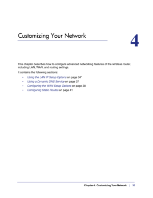 Page 33  Chapter 4:  Customizing Your Network     |     33
4.   Customizing Your Network
4
This chapter describes how to configure advanced networking features of \
the wireless router, 
including LAN, WAN, and routing settings.
It contains the following sections: •     Using the LAN IP Setup Options on page  34”
•     Using a Dynamic DNS Service  on page
  37
•     Configuring the WAN Setup Options  on page
  38
•     Configuring Static Routes  on page
  41 