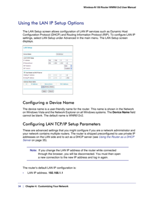 Page 3434   |
   Chapter 4:   Customizing Your Network   Wireless-N 150 Router WNR612v2 User Manual 
Using the LAN IP Setup Options
The LAN Setup screen allows configuration of LAN IP services such as Dyn\
amic Host 
Configuration Protocol (DHCP) and Routing Information Protocol (RIP)\
. To configure LAN IP 
settings, select LAN Setup under Advanced in the main menu. The LAN Setup screen 
displays.
Configuring a Device Name
The device name is a user-friendly name for the router. This name is sho\
wn in the...